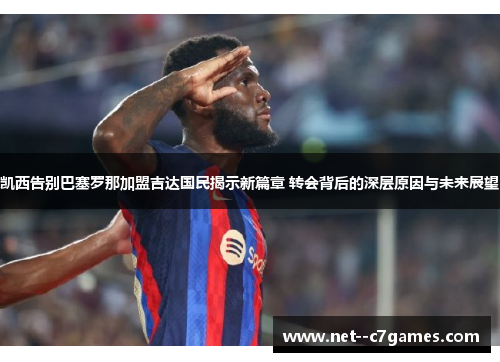 凯西告别巴塞罗那加盟吉达国民揭示新篇章 转会背后的深层原因与未来展望